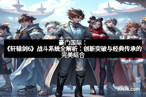 豪门国际:《轩辕剑6》战斗系统全解析:创新突破与经典传承的完美结合